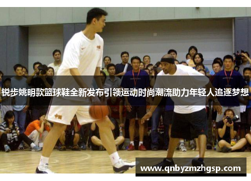 锐步姚明款篮球鞋全新发布引领运动时尚潮流助力年轻人追逐梦想