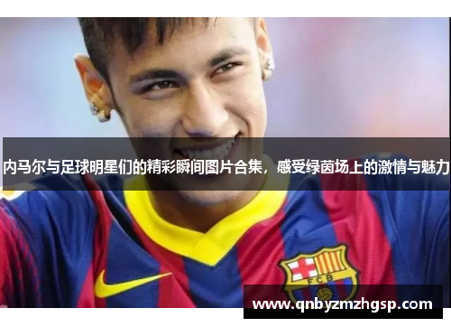 内马尔与足球明星们的精彩瞬间图片合集，感受绿茵场上的激情与魅力